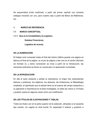 Se esquematiza (Lista multinivel), a partir del primer capítulo con números
arábigos iniciando con uno, para nuestro caso a partir del Marco de Referencia,
así.



1.      MARCO DE REFERENCIA

1.1    MARCO CONCEPTUAL

1.1.1 Que es la Contabilidad y la Logística

             Estados Financieros.

             Logística de reversa.



DE LA NUMERACIÓN

El trabajo será numerado hasta el final del mismo (Ultima guarda una página en
blanco) al final de la página, en el pie de página a dos cms en el centro (Numero
sin formato 2), y dicha numeración se inicia a partir de la Introducción, las
secciones anteriores se tienen en cuenta pero no aparecerán numeradas.


DE LA INTRODUCCIÓN

En ella el autor presenta y señala la importancia, el origen (los antecedentes
teóricos y prácticos), los objetivos, los alcances, las limitaciones, la Metodología
empleada, el significado que el estudio tiene en el avance del campo respectivo y
su aplicación e importancia en el área investigada, no debe ser menor a 10 líneas
y pueden usarse en algunos casos como una Justificación.


DE LOS TÍTULOS DE ILUSTRACIONES Y TABLAS

Todos los títulos van en la parte superior de la selección, alineados a la izquierda
tipo oración, sin negrita en Arial fuente 10, espaciado 0 anterior y posterior e
 