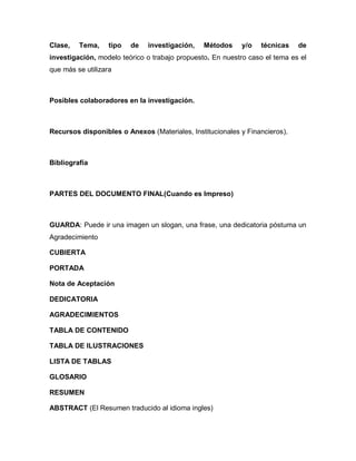 Clase,   Tema,     tipo   de   investigación,   Métodos    y/o   técnicas    de
investigación, modelo teórico o trabajo propuesto. En nuestro caso el tema es el
que más se utilizara



Posibles colaboradores en la investigación.



Recursos disponibles o Anexos (Materiales, Institucionales y Financieros).



Bibliografía



PARTES DEL DOCUMENTO FINAL(Cuando es Impreso)



GUARDA: Puede ir una imagen un slogan, una frase, una dedicatoria póstuma un
Agradecimiento

CUBIERTA

PORTADA

Nota de Aceptación

DEDICATORIA

AGRADECIMIENTOS

TABLA DE CONTENIDO

TABLA DE ILUSTRACIONES

LISTA DE TABLAS

GLOSARIO

RESUMEN

ABSTRACT (El Resumen traducido al idioma ingles)
 