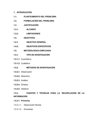 1. INTRODUCCIÓN

1.1.         PLANTEAMIENTO DEL PROBLEMA

1.2.         FORMULACIÓN DEL PROBLEMA

1.3.         JUSTIFICACIÓN

1.3.1.         ALCANCE

1.3.2.         LIMITACIONES

1.4.         OBJETIVOS

1.4.1.         OBJETIVO GENERAL

1.4.2.         OBJETIVOS ESPECÍFICOS

1.5.         METODOLÓGICA EMPLEADA

1.5.1.         TIPO DE INVESTIGACIÓN

1.5.1.1. Cuantitativo

1.5.1.2. Cualitativo

1.5.2.         MÉTODOS DE INVESTIGACIÓN

1.5.2.1. Observación

1.5.2.2. Deductivo.

1.5.2.3. Análisis.

1.5.2.4. Síntesis.

1.5.2.5. Histórico

1.5.3.         FUENTES Y TÉCNICAS PARA LA RECOPILACIÓN DE LA
INFORMACIÓN

1.5.3.1. Primarias

1.5.3.1.1.   Observación Directa

1.5.3.1.2.   Encuestas:
 