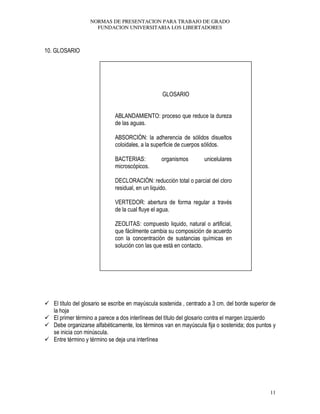 NORMAS DE PRESENTACION PARA TRABAJO DE GRADO
FUNDACION UNIVERSITARIA LOS LIBERTADORES
11
10. GLOSARIO
GLOSARIO
ABLANDAMIENTO: proceso que reduce la dureza
de las aguas.
ABSORCIÓN: la adherencia de sólidos disueltos
coloidales, a la superficie de cuerpos sólidos.
BACTERIAS: organismos unicelulares
microscópicos.
DECLORACIÓN: reducción total o parcial del cloro
residual, en un liquido.
VERTEDOR: abertura de forma regular a través
de la cual fluye el agua.
ZEOLITAS: compuesto liquido, natural o artificial,
que fácilmente cambia su composición de acuerdo
con la concentración de sustancias químicas en
solución con las que está en contacto.
El título del glosario se escribe en mayúscula sostenida , centrado a 3 cm. del borde superior de
la hoja
El primer término a parece a dos interlíneas del título del glosario contra el margen izquierdo
Debe organizarse alfabéticamente, los términos van en mayúscula fija o sostenida; dos puntos y
se inicia con minúscula.
Entre término y término se deja una interlínea
 