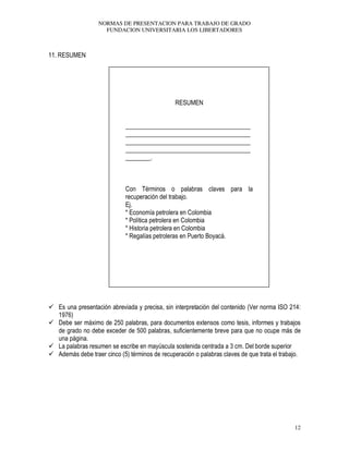 NORMAS DE PRESENTACION PARA TRABAJO DE GRADO
FUNDACION UNIVERSITARIA LOS LIBERTADORES
12
11. RESUMEN
RESUMEN
________________________________________
________________________________________
________________________________________
________________________________________
________.
Con Términos o palabras claves para la
recuperación del trabajo.
Ej.
* Economía petrolera en Colombia
* Política petrolera en Colombia
* Historia petrolera en Colombia
* Regalías petroleras en Puerto Boyacá.
Es una presentación abreviada y precisa, sin interpretación del contenido (Ver norma ISO 214:
1976)
Debe ser máximo de 250 palabras, para documentos extensos como tesis, informes y trabajos
de grado no debe exceder de 500 palabras, suficientemente breve para que no ocupe más de
una página.
La palabras resumen se escribe en mayúscula sostenida centrada a 3 cm. Del borde superior
Además debe traer cinco (5) términos de recuperación o palabras claves de que trata el trabajo.
 