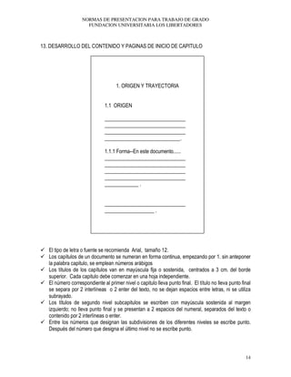 NORMAS DE PRESENTACION PARA TRABAJO DE GRADO
FUNDACION UNIVERSITARIA LOS LIBERTADORES
14
13. DESARROLLO DEL CONTENIDO Y PAGINAS DE INICIO DE CAPITULO
1. ORIGEN Y TRAYECTORIA
1.1 ORIGEN
_______________________________
_______________________________
_______________________________
_____________________________.
1.1.1 Forma--En este documento......
_______________________________
_______________________________
_______________________________
_______________________________
_____________ .
_______________________________
___________________ .
El tipo de letra o fuente se recomienda Arial, tamaño 12.
Los capítulos de un documento se numeran en forma continua, empezando por 1. sin anteponer
la palabra capitulo, se emplean números arábigos
Los títulos de los capítulos van en mayúscula fija o sostenida, centrados a 3 cm. del borde
superior. Cada capitulo debe comenzar en una hoja independiente.
El número correspondiente al primer nivel o capitulo lleva punto final. El título no lleva punto final
se separa por 2 interlíneas o 2 enter del texto, no se dejan espacios entre letras, ni se utiliza
subrayado.
Los títulos de segundo nivel subcapitulos se escriben con mayúscula sostenida al margen
izquierdo; no lleva punto final y se presentan a 2 espacios del numeral, separados del texto o
contenido por 2 interlíneas o enter.
Entre los números que designan las subdivisiones de los diferentes niveles se escribe punto.
Después del número que designa el último nivel no se escribe punto.
 