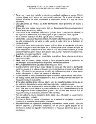 NORMAS DE PRESENTACION PARA TRABAJO DE GRADO
FUNDACION UNIVERSITARIA LOS LIBERTADORES
15
Tercer nivel y cuarto nivel los títulos se escriben con mayúscula inicial y punto seguido. El texto
continua dejando un (1) espacio, así como para el cuarto nivel. De la quinta subdivisión en
adelante se señala con viñeta, conservando el mismo estilo de esta a lo largo de todo el
documento.
Las subdivisiones, las viñetas y sus textos acompañantes deben presentarse sin sangría y
justificados.
El texto debe llegar hasta el margen inferior de 3 cm. Se debe evitar títulos o subtítulos solos al
final de la pagina o renglones sueltos.
Los nombres de las ilustraciones (tabla, cuadro, gráfica o figura) forman parte del contenido de
los capítulos, se deben colocar en la misma página en que se mencionan o en la siguiente.
No se emplea la abreviatura Nro. Ni el signo # para su numeración.
Las llamadas para explicar algún aspecto de la información deben hacerse con un asterisco (*) y
su nota correspondiente. La fuente se debe escribir al borde inferior de la ilustración en
mayúscula inicial.
Los nombres de las ilustraciones (tabla, cuadro, gráfica o figura) se debe escribir en la parte
superior, al margen izquierdo de la figura. En su numeración se utilizan números arábigos en
orden consecutivo a través de todo el texto. Lleva un título breve sobre su contenido, el cual se
coloca en la parte superior después de la palabra tabla, cuadro o figura con mayúscula inicial,
seguido del número correspondiente y punto.
Cuadro: información cualitativa y / o cuantitativa ordenada en filas y columnas presentados
dentro de un cuadro.
Tabla: serie de números, valores, unidades y datos relacionados entre si, presentado en
columnas para facilitar su interpretación. Representa información cuantitativa
NOTA: El contenido de tablas y cuadros van con mayúscula inicial.
Cuando una tabla, cuadro o figura ocupa más de una página, se debe repetir su identificación
numérica, seguida de la palabra continuación, con mayúscula inicial, entre paréntesis Ejemplo
Tabla 1. (Continuación), en caso de que el cuadro sea medianamente grande se puede realizar
en letra más pequeña 10 u 9 para que quede en un sola página
Los encabezados de las columnas se deben repetir en todas las páginas después de la primera.
En tablas y cuadros, cada columna debe llevar su titulo; la primera palabra de debe escribir en
mayúscula inicial y sin abreviaturas.
En las tablas, los títulos de las columnas deben ir entre dos líneas horizontales, mientras que en
los cuadros los datos se deben ubicar entre líneas horizontales y verticales cerradas.
La numeración de las tablas debe ir en números arábigos en el orden consecutivo, alo largo del
texto , debe llevar un titulo breve, en la parte superior después de la palabra tabla en mayúscula
inicial, seguida del número correspondiente y punto. Cada columna debe llevar un titulo en
mayúscula inicial y sin abreviaturas, encerrado entre dos líneas.
Para los cuadros las mismas indicaciones de las tablas, y cuya información se encuentra entre
líneas horizontales y verticales
Conclusiones forman un capitulo independiente, son la respuesta a los objetivos o propósitos
planteados, no numerarlas, se recomienda usar viñetas.
Recomendaciones son sugerencias o alternativas para modificar, cambiar o incidir sobre una
situación específica o problemática encontrada, van en capitulo aparte después de las
conclusiones, se titula con a palabra recomendaciones en mayúscula fija centrada igual que las
conclusiones
 