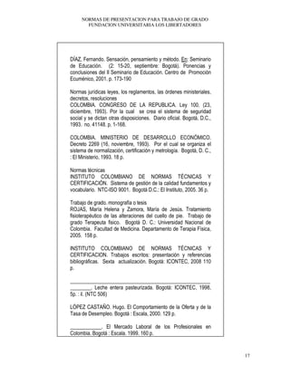 NORMAS DE PRESENTACION PARA TRABAJO DE GRADO
FUNDACION UNIVERSITARIA LOS LIBERTADORES
17
DÍAZ, Fernando. Sensación, pensamiento y método. En: Seminario
de Educación. (2: 15-20, septiembre: Bogotá). Ponencias y
conclusiones del II Seminario de Educación. Centro de Promoción
Ecuménico, 2001. p. 173-190
Normas jurídicas leyes, los reglamentos, las órdenes ministeriales,
decretos, resoluciones
COLOMBIA. CONGRESO DE LA REPUBLICA. Ley 100. (23,
diciembre, 1993). Por la cual se crea el sistema de seguridad
social y se dictan otras disposiciones. Diario oficial. Bogotá, D.C.,
1993. no. 41148. p. 1-168.
COLOMBIA. MINISTERIO DE DESARROLLO ECONÓMICO.
Decreto 2269 (16, noviembre, 1993). Por el cual se organiza el
sistema de normalización, certificación y metrología. Bogotá, D. C.,
: El Ministerio, 1993. 18 p.
Normas técnicas
INSTITUTO COLOMBIANO DE NORMAS TÉCNICAS Y
CERTIFICACIÓN. Sistema de gestión de la calidad fundamentos y
vocabulario. NTC-ISO 9001. Bogotá D.C.: El Instituto, 2005. 36 p.
Trabajo de grado. monografía o tesis
ROJAS, María Helena y Zamora, María de Jesús. Tratamiento
fisioterapéutico de las alteraciones del cuello de pie. Trabajo de
grado Terapeuta fisico. Bogotá D. C.: Universidad Nacional de
Colombia. Facultad de Medicina. Departamento de Terapia Física,
2005. 158 p.
INSTITUTO COLOMBIANO DE NORMAS TÉCNICAS Y
CERTIFICACION. Trabajos escritos: presentación y referencias
bibliográficas. Sexta actualización. Bogotá: ICONTEC, 2008 110
p.
______________________________________________________
________. Leche entera pasteurizada. Bogotá: ICONTEC, 1998,
5p. : il. (NTC 506)
LÓPEZ CASTAÑO. Hugo. El Comportamiento de la Oferta y de la
Tasa de Desempleo. Bogotá : Escala, 2000. 129 p.
____________. El Mercado Laboral de los Profesionales en
Colombia. Bogotá : Escala. 1999. 160 p.
 