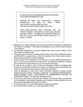 NORMAS DE PRESENTACION PARA TRABAJO DE GRADO
FUNDACION UNIVERSITARIA LOS LIBERTADORES
18
UN ARTÍCULO DE UN DOCUMENTO BAJADO DE INTERNET,
UN CD-ROM, VER NORMA NTC 4490
MARQUEZ DE MELO, José, "Comunicación e Integración
latinoamericana: El papel de ALAIC". Internet:
(www.mty.itsem.mx/externos/alaic/Texto1.html
<http://www.mty.itsem.mx/externos/alaic/Texto1.html>).
Profile Canada [CD-ROM]. Toronto : Micromedia, 1993- . The
Canadian Connection. Acompañado de: User's guide. Requisitos
del sistema: IBM PC o compatible; MPC Standard CD-ROM drive;
DOS 3.30 o superior; 490 kB RAM; MS-DOS Extensiones 2.1 o
superior. Trimestral.
Bibliografía es la relación alfabética de las fuentes documentales consultadas es obligatoria en
todo trabajo de investigación. Cada referencia bibliográfica se inicia contra el margen izquierdo
a dos interlineas
Las referencias bibliográficas se organizan alfabéticamente según el primer apellido o de los
títulos cuando no aparece el autor
Se escriben según el modelo (La entrada principal siempre será el Autor ingresándose primero
los APELLIDOS en mayúsculas fijas, nombre con mayúscula inicial. Titulo, ciudad de edición,
Editorial, año de publicación y número de páginas).
Cuando haya dos o más referencias de un mismo autor, se ordenan alfabéticamente según los
títulos, y el autor solo se escribe en la primera fuente. De la segunda en adelante se sustituye
por una línea de ocho rayas continuas, que no sea la primera de la pagina
En caso de que se repita el autor y el titulo, las referencias se ordenan cronológicamente,
escribiendo, en primer lugar, la edición más reciente, y se remplazan estos dos elementos (autor
y titulo) por dos líneas de 8 rayas continuas, conservando la puntuación
Todas las bibliografías ya sean libros, revistas, seminarios, periódicos la entrada principal
siempre será el autor, personal, corporativo o institucional y van organizadas alfabéticamente Ej.
GARCIA MARQUEZ, Gabriel; DEPARTAMENTO DE ADMINISTRACION NACIONAL DE
ESTADISTICAS (DANE). Y las direcciones electrónicas al final
Anexos son los documentos o elementos que completan el cuerpo del trabajo y se relacionan
con la investigación como acetatos, disquettes, guías, manuales, cartillas se identifican con una
letra mayúscula del alfabeto comenzando con la letra A,
En el anexo se titula a 3 cms del borde superior con mayúscula sostenida
El anexo debe indicar la fuente, si no ha sido elaborado por el autor
 