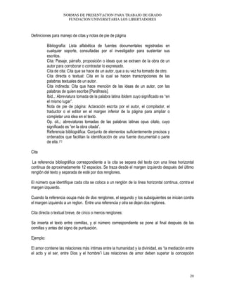NORMAS DE PRESENTACION PARA TRABAJO DE GRADO
FUNDACION UNIVERSITARIA LOS LIBERTADORES
20
Definiciones para manejo de citas y notas de pie de página
Bibliografía: Lista alfabética de fuentes documentales registradas en
cualquier soporte, consultadas por el investigador para sustentar sus
escritos.
Cita: Pasaje, párrafo, proposición o ideas que se extraen de la obra de un
autor para corroborar o contrastar lo expresado.
Cita de cita: Cita que se hace de un autor, que a su vez ha tomado de otro.
Cita directa o textual: Cita en la cual se hacen transcripciones de las
palabras textuales de un autor.
Cita indirecta: Cita que hace mención de las ideas de un autor, con las
palabras de quien escribe [Paráfrasis].
Ibid.,: Abreviatura tomada de la palabra latina ibidem cuyo significado es “en
el mismo lugar”.
Nota de pie de página: Aclaración escrita por el autor, el compilador, el
traductor o el editor en el margen inferior de la página para ampliar o
completar una idea en el texto.
Op. cit.,: abreviaturas tomadas de las palabras latinas opus citato, cuyo
significado es “en la obra citada”.
Referencia bibliográfica: Conjunto de elementos suficientemente precisos y
ordenados que facilitan la identificación de una fuente documental o parte
de ella. [1]
Cita
La referencia bibliográfica correspondiente a la cita se separa del texto con una línea horizontal
continua de aproximadamente 12 espacios. Se traza desde el margen izquierdo después del último
renglón del texto y separada de esté por dos renglones.
El número que identifique cada cita se coloca a un renglón de la línea horizontal continua, contra el
margen izquierdo.
Cuando la referencia ocupa más de dos renglones, el segundo y los subsiguientes se inician contra
el margen izquierdo a un reglon. Entre una referencia y otra se dejan dos reglones.
Cita directa o textual breve, de cinco o menos renglones:
Se inserta el texto entre comillas, y el número correspondiente se pone al final después de las
comillas y antes del signo de puntuación.
Ejemplo:
El amor contiene las relaciones más íntimas entre la humanidad y la divinidad, es “la mediación entre
el acto y el ser, entre Dios y el hombre”[ Las relaciones de amor deben superar la concepción
 