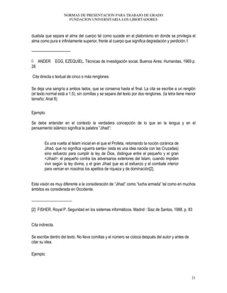 NORMAS DE PRESENTACION PARA TRABAJO DE GRADO
FUNDACION UNIVERSITARIA LOS LIBERTADORES
21
dualista que separa el alma del cuerpo tal como sucede en el platonismo en donde se privilegia el
alma como pura e infinitamente superior, frente al cuerpo que significa degradación y perdición.1
--------------------------------
[1 ANDER EGG, EZEQUIEL. Técnicas de investigación social. Buenos Aires: Humanitas, 1969 p.
28
Cita directa o textual de cinco o más renglones:
Se deja una sangría a ambos lados, que se conserva hasta el final. La cita se escribe a un renglón
(el texto normal está a 1.5), sin comillas y se separa del texto por dos renglones. (la letra tiene menor
tamaño: Arial 8)
Ejemplo:
Se debe entender en el contexto la verdadera concepción de lo que en la lengua y en el
pensamiento islámico significa la palabra “Jihad”:
Es una vuelta al Islam inicial en el que el Profeta, retomando la noción coránica de
Jihad, que no significa «guerra santa» (esta es una idea nacida con las Cruzadas)
sino esfuerzo para cumplir la ley de Dios, distingue entre el pequeño y el gran
<Jihad>: el pequeño contra los adversarios exteriores del Islam, cuando impiden
vivir según la ley divina, y el gran Jihad que es el esfuerzo y el combate interior
para vencer en nosotros los apetitos de riqueza y de dominación[2].
Esta visión es muy diferente a la consideración de “Jihad” como “lucha armada” tal como en muchos
ámbitos es considerada en Occidente.
____________________
[2] FISHER, Royal P. Seguridad en los sistemas informáticos. Madrid : Siaz de Santos, 1988. p. 83
Cita indirecta.
Se escribe dentro del texto. No lleva comillas y el número se coloca después del autor y antes de
citar su idea.
Ejemplo:
 