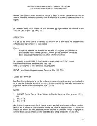 NORMAS DE PRESENTACION PARA TRABAJO DE GRADO
FUNDACION UNIVERSITARIA LOS LIBERTADORES
22
Hermes Tovar [3] enuncia con las palabras “sangre” y “fuego” la manera cómo el europeo hizo su
arribo al continente americano dando otro curso al devenir de las culturas que existían antes de su
llegada.
________________
[3] MABBET, Ferry. Fruta chilena : un éxito fenomenal. En: Agricultura de las Américas. Nueva
York. Vol. 4, No. 1 (ene. – feb. 1994); p. 5
CITA DE CITA.
Cita de cita es directa (breve o extensa). Su ubicación en el texto sigue los procedimientos
señalados para la presentación de citas directas.
Ejemplo:
Aunque no estemos de acuerdo con escuelas sociológicas que plantean el
evolucionismo social, Summer y Keller: “Creemos que los fenómenos sociales se
deben a esfuerzos impersonales, que actúan automáticamente”[4]
_______________
[4] SUMMER, G, and KELLER, T. The Scientific of society, citado por KLIEMT, Hamut.
Las instituciones morales. Barcelona : alfa, 1986. 154
Nota. En la bibliografía se debe referenciar al autor que cita.
KLIEMT, Hamut. Las instituciones morales. Barcelona : Alfa. 1986, 325 p.
Uso del Ibid y del Op. cit.
Ibid. Cuando una misma obra se cita dos o más veces consecutivamente, es decir, cuando otra obra
no se intercala. Se escribe seguida de un punto y de una coma (Ibid.,) y luego a los números de las
páginas les precede la letra p con un punto (v.gr: p. 17)
Ejemplo:
1. CUENOT, Claude. Ciencia y fe en Teilhard de Chardin. Barcelona : Plaza y Janes, 1971. p.
113.
2. Ibid., p. 115.
3. Ibid., p. 116
Op. cit. Cuando sea necesario citar la obra de un autor ya citado anteriormente en forma completa,
pero no en la referencia inmediatamente anterior, se utiliza la abreviatura Op. cit. Se escribe
después del apellido del autor, separada por éste después de una coma y luego se agregan los
números de las páginas correspondientes precedidos de la letra p. antecedidos por una coma.
 