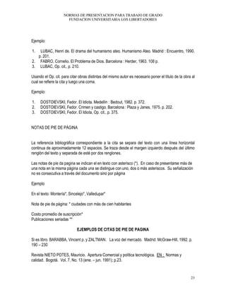 NORMAS DE PRESENTACION PARA TRABAJO DE GRADO
FUNDACION UNIVERSITARIA LOS LIBERTADORES
23
Ejemplo:
1. LUBAC, Henri de. El drama del humanismo ateo. Humanismo Ateo. Madrid : Encuentro, 1990.
p. 201.
2. FABRO, Cornelio. El Problema de Dios. Barcelona : Herder, 1963. 108 p.
3. LUBAC, Op. cit., p. 210.
Usando el Op. cit. para citar obras distintas del mismo autor es necesario poner el título de la obra al
cual se refiere la cita y luego una coma.
Ejemplo:
1. DOSTOIEVSKI, Fedor. El Idiota. Medellín : Bedout, 1982. p. 372.
2. DOSTOIEVSKI, Fedor. Crimen y castigo. Barcelona : Plaza y Janes, 1975. p. 202.
3. DOSTOIEVSKI, Fedor. El Idiota, Op. cit., p. 375.
NOTAS DE PIE DE PÁGINA
La referencia bibliográfica correspondiente a la cita se separa del texto con una línea horizontal
continua de aproximadamente 12 espacios. Se traza desde el margen izquierdo después del último
renglón del texto y separada de esté por dos renglones.
Las notas de píe da pagina se indican el en texto con asterisco (*). En caso de presentarse más de
una nota en la misma página cada una se distingue con uno, dos o más asteriscos. Su señalización
no es consecutiva a través del documento sino por página
Ejemplo
En el texto: Montería*, Sincelejo*, Valledupar*
Nota de pie de página: * ciudades con más de cien habitantes
Costo promedio de suscripción*
Publicaciones seriadas **
EJEMPLOS DE CITAS DE PIE DE PAGINA
Si es libro. BARABBA, Vincent p. y ZALTMAN. La voz del mercado. Madrid: McGraw-Hill, 1992. p.
190 – 230
Revista NIETO POTES, Mauricio. Apertura Comercial y política tecnológica. EN : Normas y
calidad. Bogotá. Vol. 7, No. 13 (ene. – jun. 1991); p.23.
 