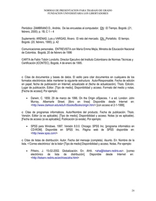 NORMAS DE PRESENTACION PARA TRABAJO DE GRADO
FUNDACION UNIVERSITARIA LOS LIBERTADORES
24
Periódico: ZAMBRANO D., Andrés. De las encuestas al computador. EN : El Tiempo. Bogotá. (21,
febrero, 2000); p. 1B, C 1 – 4
Suplemento: ARENAS, Luis y VARGAS, Álvaro. El reto del mercado. EN : Portafolio. El tiempo.
Bogotá. (20, febrero, 1995); p. 42
Comunicaciones personales. ENTREVISTA con María Emma Mejía, Ministra de Educación Nacional
de Colombia. Bogotá, 20 de febrero de 1996
CARTA de Fabio Tobón Londoño. Director Ejecutivo del Instituto Colombiano de Normas Técnicas y
Certificación (ICONTEC), Bogotá, 4 de enero de 1995.
Citas de documentos y bases de datos. El estilo para citar documentos en cualquiera de los
formatos electrónicos debe mantener la siguiente estructura: Autor/Responsable. Fecha de edición
en papel; fecha de publicación en Internet; actualizado el (fecha de actualización). Título. Edición.
Lugar de publicación. Editor. [Tipo de medio]. Disponibilidad y acceso. Formato del medio y notas.
[Fecha de acceso]. Por ejemplo:
• Darwin, C. 1859; 29 de marzo de 1996. On the Origin olSpecies. 1 a ed. London: John
Murray, Albemarle Street. [libro en línea] Disponible desde Internet en:
<http://www.clarkson.edu/edu/li t/books/Books/origin.htm/> [con acceso el 2-1-1999].
Citas de programas informáticos. Autor/Nombre del producto. Fecha de publicación. Título.
Versión. Editor (si es aplicable). [Tipo de medio]. Disponibilidad y acceso. Notas (si es aplicable).
[Fecha de acceso (si es aplicable)]. Publicación (si existe). Por ejemplo:
• SPSS para Windows. 1997. Versión 8.0.0. Chicago: SPSS Inc. [programa informático en
CD-ROM]. Disponible en SPSS Inc. Página web de SPSS disponible en:
<http://www.spss.com/>
Citas de listas de distribución. Autor. Fecha del mensaje (completa). Asunto. En: Nombre de la
lista. <’Correo electrónico’ de la lista> [Tipo de medio] Disponibilidad y acceso. Notas. Por ejemplo:
• Piñeiro, J. 15-02-2002. Globalización. En: AHA. <aha@listserv.rediris.es>. [correo
electrónico de lista de distribución]. Disponible desde Internet en:
<http://listserv.rediris.es/archives/aha.html>
 