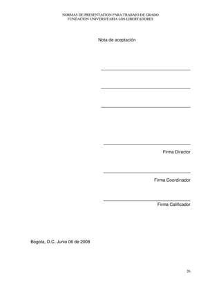NORMAS DE PRESENTACION PARA TRABAJO DE GRADO
FUNDACION UNIVERSITARIA LOS LIBERTADORES
26
Nota de aceptación
_____________________________________
_____________________________________
_____________________________________
____________________________________
Firma Director
____________________________________
Firma Coordinador
____________________________________
Firma Calificador
Bogota, D.C. Junio 06 de 2008
 