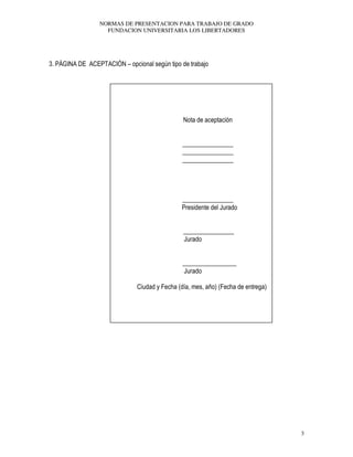 NORMAS DE PRESENTACION PARA TRABAJO DE GRADO
FUNDACION UNIVERSITARIA LOS LIBERTADORES
3
3. PÁGINA DE ACEPTACIÓN – opcional según tipo de trabajo
Nota de aceptación
________________
________________
________________
________________
Presidente del Jurado
________________
Jurado
_________________
Jurado
Ciudad y Fecha (día, mes, año) (Fecha de entrega)
 