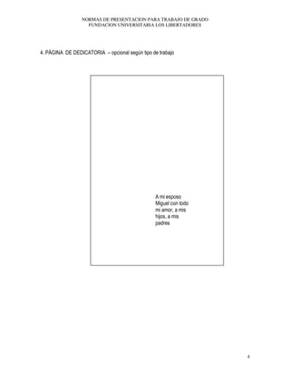 NORMAS DE PRESENTACION PARA TRABAJO DE GRADO
FUNDACION UNIVERSITARIA LOS LIBERTADORES
4
4. PÁGINA DE DEDICATORIA – opcional según tipo de trabajo
A mi esposo
Miguel con todo
mi amor, a mis
hijos, a mis
padres
 