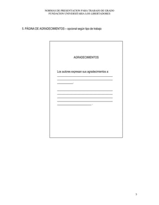 NORMAS DE PRESENTACION PARA TRABAJO DE GRADO
FUNDACION UNIVERSITARIA LOS LIBERTADORES
5
5. PÁGINA DE AGRADECIMIENTOS – opcional según tipo de trabajo
AGRADECIMIENTOS
Los autores expresan sus agradecimientos a:
_______________________________________
_______________________________________
___________.
_______________________________________
_______________________________________
_______________________________________
_______________________________________
________________________ .
 
