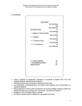 NORMAS DE PRESENTACION PARA TRABAJO DE GRADO
FUNDACION UNIVERSITARIA LOS LIBERTADORES
6
6. CONTENIDO
CONTENIDO
Dos interlíneas
pág.
Dos interlineas
INTRODUCCIÓN 12
Una interlínea
1. ORIGEN Y TRAYECTORIA 13
Una interlínea
1.1 ORIGEN 14
Una interlínea
1.1.1 Situación actual. 16
Una interlinea
1.1.1.1 Comentarios 19
Dos interlíneas
.
.
.
.
.
6. CONCLUSIONES 50
7. RECOMENDACIONES 52
BIBLIOGRAFIA 53
Títulos y subtítulos en mayúsculas y alineados a la izquierda se separan entre sí con una
interlinea (Distancia vertical entre dos renglones)
Subtítulos de tercer orden se escribe en mayúscula solo la inicial
Las conclusiones y Recomendaciones se enumeran como capítulos, (no se subnúmeran), en
mayúscula sostenida
Para la paginación se hace en forma consecutiva y en números arábigos, excepto la cubierta y la
portada, las cuales no se numeran, pero si se cuentan. Se inicia con el número 3
Se pagina a 2 cm. Del margen inferior y centrado.
Los títulos o nombres de los numerales van a un espacio del numeral.
 