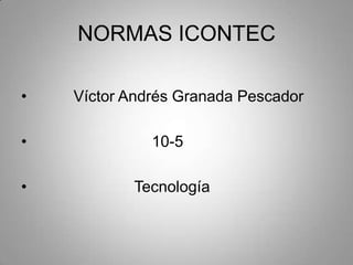 NORMAS ICONTEC

•   Víctor Andrés Granada Pescador

•             10-5

•          Tecnología
 