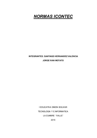 NORMAS ICONTEC
INTEGRANTES: SANTIAGO HERNANDEZ VALENCIA
JORGE IVAN MOTATO
I EDUCATIVA SIMON BOLIVAR
TECNOLOGIA Y E INFORMATICA
LA CUMBRE “VALLE”
2015
 