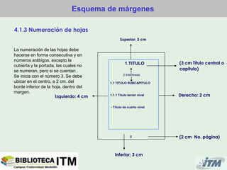 Esquema de márgenes

4.1.3 Numeración de hojas
                                               Superior: 3 cm

La numeración de las hojas debe
hacerse en forma consecutiva y en
números arábigos, excepto la
                                                  1.TITULO          (3 cm Título central o
cubierta y la portada, las cuales no
se numeran, pero si se cuentan .                                    capitulo)
                                                 2 Interlineas
Se inicia con el número 3. Se debe
ubicar en el centro, a 2 cm. del        1.1 TITULO SUBCAPITULO
borde inferior de la hoja, dentro del
margen.
                      Izquierdo: 4 cm   1.1.1 Título tercer nivel   Derecho: 2 cm

                                        - Título de cuarto nivel




                                                      2             (2 cm No. página)



                                           Inferior: 3 cm
 