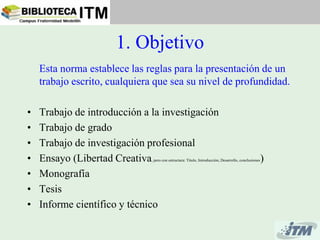 1. Objetivo
    Esta norma establece las reglas para la presentación de un
    trabajo escrito, cualquiera que sea su nivel de profundidad.

•   Trabajo de introducción a la investigación
•   Trabajo de grado
•   Trabajo de investigación profesional
•   Ensayo (Libertad Creativa , pero con estructura: Titulo, Introducción, Desarrollo, conclusiones   )
•   Monografía
•   Tesis
•   Informe científico y técnico
 
