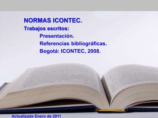 NORMAS ICONTEC.
      Trabajos escritos:
            Presentación.
            Referencias bibliográficas.
            Bogotá: ICONTEC, 2008.




Actualizada Enero de 2011
 