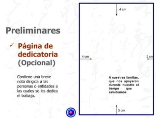 4 cm




Preliminares
   Página de
    dedicatoria                4 cm                          2 cm

    (Opcional)
    Contiene una breve                A nuestras familias,
    nota dirigida a las               que nos apoyaron
                                      durante nuestro el
    personas o entidades a            tiempo     que
    las cuales se les dedica          estudiamos
    el trabajo.


                                            3 cm
 