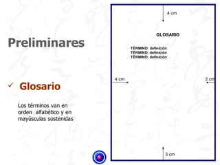 4 cm



                                                    GLOSARIO

Preliminares                           TÉRMINO: definición
                                       TÉRMINO: definición
                                       TÉRMINO: definición




                                4 cm                                2 cm
   Glosario
    Los términos van en
    orden alfabético y en
    mayúsculas sostenidas




                            )
                                                         3 cm
 