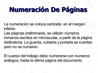 Numeración De Páginas

La numeracion se coloca centrada en el margen
inferior.
Las páginas preliminares, se utilizan números
romanos escritos en minúsculas, a partir de la página
dedicatoria. La guarda, cubierta y portada se cuentan
pero no se numeran.

El cuerpo del trabajo debe numerarse con numeros
arábigos, hasta la última página del documento
 