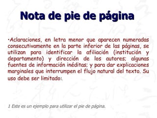 Nota de pie de página

•Aclaraciones, en letra menor que aparecen numeradas
consecutivamente en la parte inferior de las páginas, se
utilizan para identificar la afiliación (institución y
departamento) y dirección de los autores; algunas
fuentes de información inéditas; y para dar explicaciones
marginales que interrumpen el flujo natural del texto. Su
uso debe ser limitado1.




1 Este es un ejemplo para utilizar el pie de página.
 