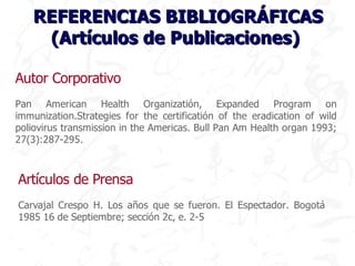 REFERENCIAS BIBLIOGRÁFICAS
    (Artículos de Publicaciones)

Autor Corporativo
Pan American Health Organizatión, Expanded Program on
immunization.Strategies for the certificatión of the eradication of wild
poliovirus transmission in the Americas. Bull Pan Am Health organ 1993;
27(3):287-295.



Artículos de Prensa
Carvajal Crespo H. Los años que se fueron. El Espectador. Bogotá
1985 16 de Septiembre; sección 2c, e. 2-5
 