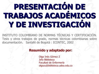 PRESENTACIÓN DE
TRABAJOS ACADÉMICOS
 Y DE INVESTIGACIÓN
INSTITUTO COLOMBIANO DE NORMAS TÉCNICAS Y CERTIFICACIÓN.
Tesis y otros trabajos de grado, normas técnicas colombianas sobre
documentación. Santafé de Bogotá : ICONTEC, 2002

                  Resumido y adaptado por:
                         Olga Inés Gómez Z
                         Jefa Biblioteca
                         Facultad de Enfermería
                         olgozu@biblioteca.udea.edu.co
 