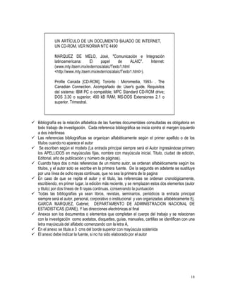 18
UN ARTÍCULO DE UN DOCUMENTO BAJADO DE INTERNET,
UN CD-ROM, VER NORMA NTC 4490
MARQUEZ DE MELO, José, "Comunicación e Integración
latinoamericana: El papel de ALAIC". Internet:
(www.mty.itsem.mx/externos/alaic/Texto1.html
<http://www.mty.itsem.mx/externos/alaic/Texto1.html>).
Profile Canada [CD-ROM]. Toronto : Micromedia, 1993- . The
Canadian Connection. Acompañado de: User's guide. Requisitos
del sistema: IBM PC o compatible; MPC Standard CD-ROM drive;
DOS 3.30 o superior; 490 kB RAM; MS-DOS Extensiones 2.1 o
superior. Trimestral.
Bibliografía es la relación alfabética de las fuentes documentales consultadas es obligatoria en
todo trabajo de investigación. Cada referencia bibliográfica se inicia contra el margen izquierdo
a dos interlineas
Las referencias bibliográficas se organizan alfabéticamente según el primer apellido o de los
títulos cuando no aparece el autor
Se escriben según el modelo (La entrada principal siempre será el Autor ingresándose primero
los APELLIDOS en mayúsculas fijas, nombre con mayúscula inicial. Titulo, ciudad de edición,
Editorial, año de publicación y número de páginas).
Cuando haya dos o más referencias de un mismo autor, se ordenan alfabéticamente según los
títulos, y el autor solo se escribe en la primera fuente. De la segunda en adelante se sustituye
por una línea de ocho rayas continuas, que no sea la primera de la pagina
En caso de que se repita el autor y el titulo, las referencias se ordenan cronológicamente,
escribiendo, en primer lugar, la edición más reciente, y se remplazan estos dos elementos (autor
y titulo) por dos líneas de 8 rayas continuas, conservando la puntuación
Todas las bibliografías ya sean libros, revistas, seminarios, periódicos la entrada principal
siempre será el autor, personal, corporativo o institucional y van organizadas alfabéticamente Ej.
GARCIA MARQUEZ, Gabriel; DEPARTAMENTO DE ADMINISTRACION NACIONAL DE
ESTADISTICAS (DANE). Y las direcciones electrónicas al final
Anexos son los documentos o elementos que completan el cuerpo del trabajo y se relacionan
con la investigación como acetatos, disquettes, guías, manuales, cartillas se identifican con una
letra mayúscula del alfabeto comenzando con la letra A,
En el anexo se titula a 3 cms del borde superior con mayúscula sostenida
El anexo debe indicar la fuente, si no ha sido elaborado por el autor
 
