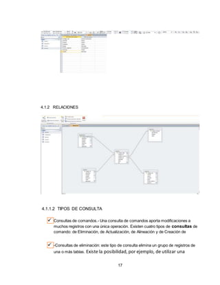 17
4.1.2 RELACIONES
4.1.1.2 TIPOS DE CONSULTA
 Consultas de comandos.- Una consulta de comandos aporta modificaciones a
muchos registros con una única operación. Existen cuatro tipos de consultas de
comando: de Eliminación, de Actualización, de Alineación y de Creación de
 -Consultas de eliminación: este tipo de consulta elimina un grupo de registros de
una o más tablas. Existe la posibilidad, por ejemplo, de utilizar una
 