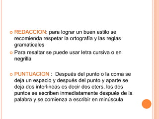  REDACCION: para lograr un buen estilo se
  recomienda respetar la ortografía y las reglas
  gramaticales
 Para resaltar se puede usar letra cursiva o en
  negrilla

   PUNTUACION : Después del punto o la coma se
    deja un espacio y después del punto y aparte se
    deja dos interlineas es decir dos eters, los dos
    puntos se escriben inmediatamente después de la
    palabra y se comienza a escribir en minúscula
 