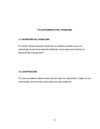 13
3 PLANTEAMIENTO DEL PROBLEMA
3.1 DEFINICIÓN DEL PROBLEMA
En nuestro trabajo buscamos solucionar un problema bastante común. El
aprendizaje de este tema depende totalmente de las bases que tenemos en
Microsoft office Access 2010
3.2 JUSTIFICACIÓN
Por qué el problema anteriormente descrito debe ser solucionado. Cuáles son las
herramientas que se brindan para solucionar este problema?
 