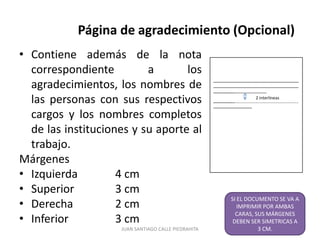 Página de agradecimiento (Opcional)
• Contiene además de la nota
  correspondiente         a       los
  agradecimientos, los nombres de                    ----------------------------------------------------------------
                                                     ----------------------------------------------------------------
                                                     ----------------------------------------

  las personas con sus respectivos                                                  2 interlineas
                                                     ----------------------------------------------------------------
                                                     -----------------------------
  cargos y los nombres completos
  de las instituciones y su aporte al
  trabajo.
Márgenes
• Izquierda         4 cm
• Superior          3 cm
                                                                  SI EL DOCUMENTO SE VA A
• Derecha           2 cm                                             IMPRIMIR POR AMBAS
                                                                    CARAS, SUS MÁRGENES
• Inferior          3 cm                                           DEBEN SER SIMETRICAS A
                    JUAN SANTIAGO CALLE PIEDRAHITA                          3 CM.         8
 