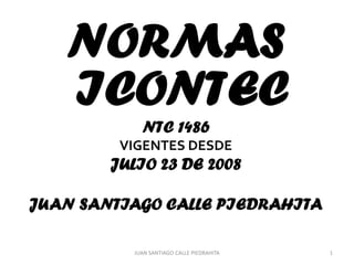 NORMAS
   ICONTEC
            NTC 1486
         VIGENTES DESDE
        JULIO 23 DE 2008

JUAN SANTIAGO CALLE PIEDRAHITA

          JUAN SANTIAGO CALLE PIEDRAHITA   1
 