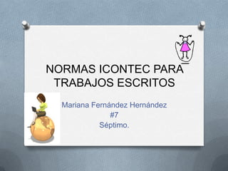 NORMAS ICONTEC PARA
TRABAJOS ESCRITOS
Mariana Fernández Hernández
#7
Séptimo.
 