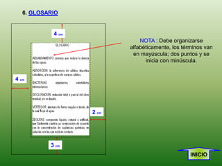 6. GLOSARIO


            4 cm
                              NOTA : Debe organizarse
                          alfabéticamente, los términos van
                           en mayúscula; dos puntos y se
                                inicia con minúscula.


4 cm




                   2 cm




           3 cm
                                                  INICIO
 