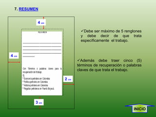 7. RESUMEN


           4 cm

                           Debe ser máximo de 5 renglones
                           y debe decir de que trata
                           específicamente el trabajo.


4 cm
                         Además debe traer cinco (5)
                         términos de recuperación o palabras
                         claves de que trata el trabajo.

                  2 cm




          3 cm
                                                       INICIO
 