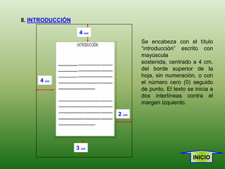 8. INTRODUCCIÓN

                   4 cm
                                 Se encabeza con el título
                                 “introducción” escrito con
                                 mayúscula
                                 sostenida, centrado a 4 cm.
                                 del borde superior de la
                                 hoja, sin numeración, o con
     4 cm                        el número cero (0) seguido
                                 de punto. El texto se inicia a
                                 dos interlíneas contra el
                                 margen izquierdo.

                          2 cm




                  3 cm
                                                      INICIO
 