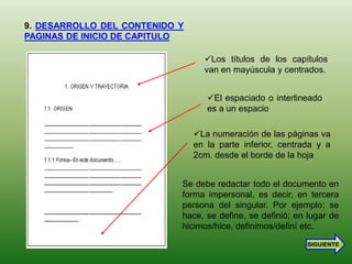 9. DESARROLLO DEL CONTENIDO Y
PAGINAS DE INICIO DE CAPITULO

                                  Los títulos de los capítulos
                                  van en mayúscula y centrados.


                                   El espaciado o interlineado
                                   es a un espacio

                                La numeración de las páginas va
                                en la parte inferior, centrada y a
                                2cm. desde el borde de la hoja


                            Se debe redactar todo el documento en
                            forma impersonal, es decir, en tercera
                            persona del singular. Por ejemplo: se
                            hace, se define, se definió; en lugar de
                            hicimos/hice, definimos/definí etc.
                                                            SIGUIENTE
 