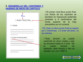 9. DESARROLLO DEL CONTENIDO Y
PAGINAS DE INICIO DE CAPITULO
                                 El primer nivel lleva punto final.
                                 Los títulos de los capítulos se
            4 cm
                                 escriben en mayúscula sostenida
                   .             centrado a 4 centímetros del
                                 borde superior de la hoja
                                 precedidos por el numeral.
                           EL título no lleva punto final se separa
                           por 2 interlíneas o 2 enter del texto, no
                           se subraya.

                                Toda      división    se    puede
                                subdividir en otros niveles y solo
                                se enumera hasta el 3 nivel. De
                                la     cuarta       división    en
                                adelante, cada división o íten se
                                señalan con una VIÑETA.

                                                      ANTERIOR   SIGUIENTE
 