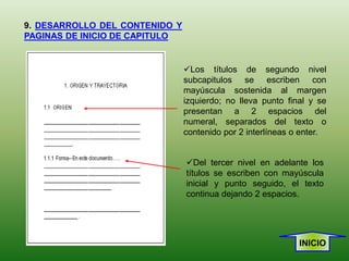 9. DESARROLLO DEL CONTENIDO Y
PAGINAS DE INICIO DE CAPITULO


                                Los títulos de segundo nivel
                                subcapitulos se escriben con
                                mayúscula sostenida al margen
                                izquierdo; no lleva punto final y se
                                presentan a 2 espacios del
                                numeral, separados del texto o
                                contenido por 2 interlíneas o enter.


                                Del tercer nivel en adelante los
                                títulos se escriben con mayúscula
                                inicial y punto seguido, el texto
                                continua dejando 2 espacios.




                                                             INICIO
 