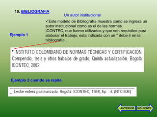 10. BIBLIOGRAFIA
                              Un autor institucional
                  Este modelo de Bibliografía muestra como se ingresa un
                  autor institucional como es el de las normas
                  ICONTEC, que fueron utilizadas y que son requisitos para
Ejemplo 1         elaborar el trabajo, esta indicada con un * debe ir en la
                  bibliografía .




Ejemplo 2 cuando se repite.




                                                            ANTERIOR   SIGUIENTE
 