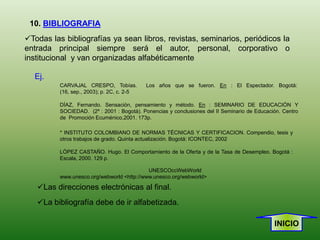 10. BIBLIOGRAFIA
Todas las bibliografías ya sean libros, revistas, seminarios, periódicos la
entrada principal siempre será el autor, personal, corporativo o
institucional y van organizadas alfabéticamente

  Ej.
          CARVAJAL CRESPO, Tobías.          Los años que se fueron. En : El Espectador. Bogotá:
          (16, sep., 2003); p. 2C, c. 2-5

          DÍAZ, Fernando. Sensación, pensamiento y método. En : SEMINARIO DE EDUCACIÓN Y
          SOCIEDAD. (2º : 2001 : Bogotá). Ponencias y conclusiones del II Seminario de Educación. Centro
          de Promoción Ecuménico,2001. 173p.

          * INSTITUTO COLOMBIANO DE NORMAS TÉCNICAS Y CERTIFICACION. Compendio, tesis y
          otros trabajos de grado. Quinta actualización. Bogotá: ICONTEC, 2002

          LÓPEZ CASTAÑO. Hugo. El Comportamiento de la Oferta y de la Tasa de Desempleo. Bogotá :
          Escala, 2000. 129 p.

                                            UNESCOccWebWorld
          www.unesco.org/webworld <http://www.unesco.org/webworld>

   Las direcciones electrónicas al final.
   La bibliografía debe de ir alfabetizada.

                                                                                              INICIO
 