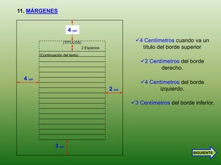 11. MÁRGENES


                          4 cm

                       (TITULOS)                         4 Centímetros cuando va un
                                    2 Espacios             título del borde superior
         (Continuación del texto)
                                                           2 Centímetros del borde
                                                                  derecho.
  4 cm
                                                           4 Centímetros del borde
                                                 2 cm             izquierdo.

                                                        3 Centímetros del borde inferior.




                  3 cm
                                                                                 SIGUIENTE
 
