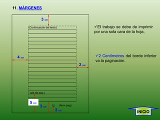 11. MÁRGENES

                   3 cm
         (Continuación del texto)                      El trabajo se debe de imprimir
                                                       por una sola cara de la hoja,




  4 cm                                                 2 Centímetros del borde inferior
                                                       va la paginación.
                                                2 cm




          (pie de pag.)


          5 cm
                  3 cm      12      (Num pag)
                                 2 cm                                        INICIO
 