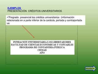EJEMPLOS
PRESENTACIÓN CRÉDITOS UNIVERSITARIOS

Pregrado presencial los créditos universitarios (información
relacionada en a parte inferior de la carátula, portada y contraportada
va:




                                                                          SIGUIENTE
 