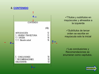 2. CONTENIDO


                4 cm           Títulos y subtítulos en
                              mayúsculas y alineados a
                                     la izquierda

                                Subtítulos de tercer
                                orden se escribe en
                               mayúscula solo la inicial

                       2 cm
4 cm

                                Las conclusiones y
                                Recomendaciones se
                              enumeran como capítulos.



               3 cm
                                                   SIGUIENTE
 