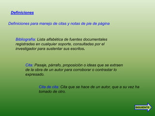 Definiciones

Definiciones para manejo de citas y notas de pie de página



    Bibliografía: Lista alfabética de fuentes documentales
    registradas en cualquier soporte, consultadas por el
    investigador para sustentar sus escritos.



         Cita: Pasaje, párrafo, proposición o ideas que se extraen
         de la obra de un autor para corroborar o contrastar lo
         expresado.


                 Cita de cita: Cita que se hace de un autor, que a su vez ha
                 tomado de otro.



                                                                         SIGUIENTE
 